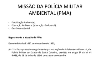 MISSÃO DA POLÍCIA MILITAR
AMBIENTAL (PMA)
- Fiscalização Ambiental;
- Educação Ambiental (educação não formal);
- Gestão Ambiental.
Regulamenta a atuação da PMA.
Decreto Estadual 1017 de novembro de 1991;
Art.1º - Fica aprovado o regulamento para Atuação do Policiamento Florestal, da
Polícia Militar do Estado de Santa Catarina, previsto no artigo 3º da lei nº
8.039, de 23 de julho de 1990, que a este acompanha.
 