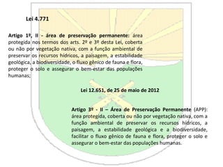 Lei 4.771
Artigo 1º, II - área de preservação permanente: área
protegida nos termos dos arts. 2º e 3º desta Lei, coberta
ou não por vegetação nativa, com a função ambiental de
preservar os recursos hídricos, a paisagem, a estabilidade
geológica, a biodiversidade, o fluxo gênico de fauna e flora,
proteger o solo e assegurar o bem-estar das populações
humanas;
Lei 12.651, de 25 de maio de 2012
Artigo 3º - II – Área de Preservação Permanente (APP):
área protegida, coberta ou não por vegetação nativa, com a
função ambiental de preservar os recursos hídricos, a
paisagem, a estabilidade geológica e a biodiversidade,
facilitar o fluxo gênico de fauna e flora, proteger o solo e
assegurar o bem-estar das populações humanas.
 
