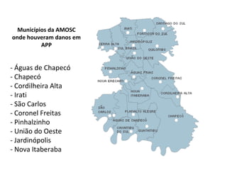 Área de atuaçãoMunicípios da AMOSC
onde houveram danos em
APP
- Águas de Chapecó
- Chapecó
- Cordilheira Alta
- Irati
- São Carlos
- Coronel Freitas
- Pinhalzinho
- União do Oeste
- Jardinópolis
- Nova Itaberaba
 