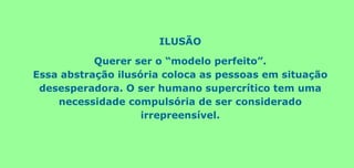 ILUSÃO
Querer ser o “modelo perfeito”.
Essa abstração ilusória coloca as pessoas em situação
desesperadora. O ser humano supercrítico tem uma
necessidade compulsória de ser considerado
irrepreensível.
 