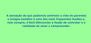 A sensação de que podemos controlar a vida de parentes
e amigos também é uma das mais frequentes ilusões e,
nem sempre, é fácil diferenciar a ilusão de controlar e a
realidade de amar e compreender.
 