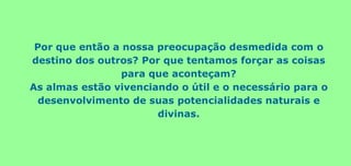 Por que então a nossa preocupação desmedida com o
destino dos outros? Por que tentamos forçar as coisas
para que aconteçam?
As almas estão vivenciando o útil e o necessário para o
desenvolvimento de suas potencialidades naturais e
divinas.
 