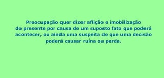 Preocupação quer dizer aflição e imobilização
do presente por causa de um suposto fato que poderá
acontecer, ou ainda uma suspeita de que uma decisão
poderá causar ruína ou perda.
 