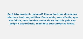 Será isto possível, racional? Com a doutrina das penas
relativas, tudo se justifica. Deus sabia, sem dúvida, que
ela faliria, mas lhe deu meios de se instruir pela sua
própria experiência, mediante suas próprias faltas.
 