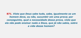 871. Visto que Deus sabe tudo, sabe, igualmente se um
homem deve, ou não, sucumbir em uma prova; por
conseguinte, qual a necessidade dessa prova, visto que
ela não pode ensinar nada a Deus, que já não sabia, sobre
a vida desse homem?
 