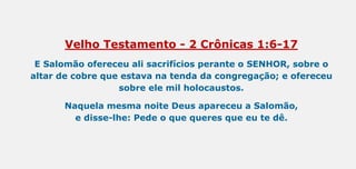 Velho Testamento - 2 Crônicas 1:6-17
E Salomão ofereceu ali sacrifícios perante o SENHOR, sobre o
altar de cobre que estava na tenda da congregação; e ofereceu
sobre ele mil holocaustos.
Naquela mesma noite Deus apareceu a Salomão,
e disse-lhe: Pede o que queres que eu te dê.
 