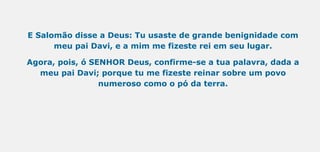 E Salomão disse a Deus: Tu usaste de grande benignidade com
meu pai Davi, e a mim me fizeste rei em seu lugar.
Agora, pois, ó SENHOR Deus, confirme-se a tua palavra, dada a
meu pai Davi; porque tu me fizeste reinar sobre um povo
numeroso como o pó da terra.
 