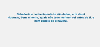 Sabedoria e conhecimento te são dados; e te darei
riquezas, bens e honra, quais não teve nenhum rei antes de ti, e
nem depois de ti haverá.
 