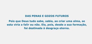 DAS PENAS E GOZOS FUTUROS
Pois que Deus tudo sabe, sabia, ao criar uma alma, se
esta viria a falir ou não. Ela, pois, desde a sua formação,
foi destinada à desgraça eterna.
 