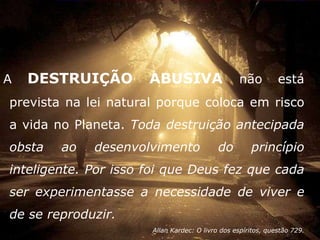 A   DESTRUIÇÃO        ABUSIVA                     não         está
prevista na lei natural porque coloca em risco
a vida no Planeta. Toda destruição antecipada
obsta   ao   desenvolvimento               do        princípio
inteligente. Por isso foi que Deus fez que cada
ser experimentasse a necessidade de viver e
de se reproduzir.
                      Allan Kardec: O livro dos espíritos, questão 729.
 