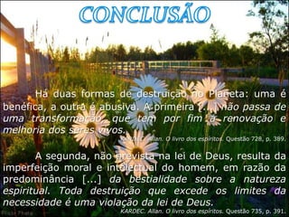 Há duas formas de destruição no Planeta: uma é
benéfica, a outra é abusiva. A primeira [...] não passa de
uma transformação, que tem por fim a renovação e
melhoria dos seres vivos.
                        KARDEC. Allan. O livro dos espíritos. Questão 728, p. 389.


       A segunda, não prevista na lei de Deus, resulta da
imperfeição moral e intelectual do homem, em razão da
predominância [...] da bestialidade sobre a natureza
espiritual. Toda destruição que excede os limites da
necessidade é uma violação da lei de Deus.
                        KARDEC. Allan. O livro dos espíritos. Questão 735, p. 391.
 