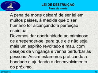 1027/09/2015
A pena de morte deixará de ser lei em
muitos países, à medida que o ser
humano for alcançando a perfeição
espiritual.
Devemos dar oportunidade ao criminoso
de arrepender-se, para que ele não seja
mais um espirito revoltado e mau, com
desejos de vingança e venha perturbar as
pessoas. Assim estaremos praticando a
bondade e ajudando o desenvolvimento
do próximo.
LEI DE DESTRUIÇÃO
Pena de morte
 
