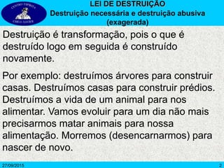 2
Destruição é transformação, pois o que é
destruído logo em seguida é construído
novamente.
LEI DE DESTRUIÇÃO
Destruição necessária e destruição abusiva
(exagerada)
27/09/2015
Por exemplo: destruímos árvores para construir
casas. Destruímos casas para construir prédios.
Destruímos a vida de um animal para nos
alimentar. Vamos evoluir para um dia não mais
precisarmos matar animais para nossa
alimentação. Morremos (desencarnarmos) para
nascer de novo.
 