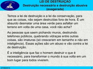 3
Temos a lei de destruição e a lei da conservação, para
que as coisas, não sejam destruídas fora de hora. É um
absurdo desmatar uma área verde para asfaltar um
terreno em volta de uma casa, você não acha?
As pessoas que saem pichando muros, destruindo
telefones públicos, quebrando vidraças entre outras
coisas, são imaturas (só cresceram em tamanho e não em
inteligência). Essas ações são um abuso e vão contra a lei
de destruição.
É a inteligência que faz o homem destruir o que é
necessário, para transformar o mundo à sua volta em um
bom lugar para todos viverem.
27/09/2015
LEI DE DESTRUIÇÃO
Destruição necessária e destruição abusiva
(exagerada)
 