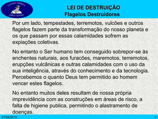 4
Por um lado, tempestades, terremotos, vulcões e outros
flagelos fazem parte da transformação do nosso planeta e
os que passam por essas calamidades sofrem as
expiações coletivas.
No entanto o Ser humano tem conseguido sobrepor-se às
enchentes naturais, aos furacões, maremotos, terremotos,
erupções vulcânicas e outras calamidades com o uso da
sua inteligência, através do conhecimento e da tecnologia.
Percebemos o quanto Deus tem permitido ao homem
vencer estes flagelos.
No entanto muitos deles resultam de nossa própria
imprevidência com as construções em áreas de risco, a
falta de higiene publica, permitindo o alastramento de
doenças.
27/09/2015
LEI DE DESTRUIÇÃO
Flagelos Destruidores
 