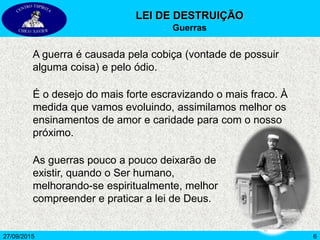 627/09/2015
A guerra é causada pela cobiça (vontade de possuir
alguma coisa) e pelo ódio.
É o desejo do mais forte escravizando o mais fraco. À
medida que vamos evoluindo, assimilamos melhor os
ensinamentos de amor e caridade para com o nosso
próximo.
As guerras pouco a pouco deixarão de
existir, quando o Ser humano,
melhorando-se espiritualmente, melhor
compreender e praticar a lei de Deus.
LEI DE DESTRUIÇÃO
Guerras
 