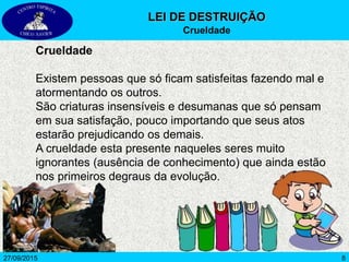 827/09/2015
Crueldade
Existem pessoas que só ficam satisfeitas fazendo mal e
atormentando os outros.
São criaturas insensíveis e desumanas que só pensam
em sua satisfação, pouco importando que seus atos
estarão prejudicando os demais.
A crueldade esta presente naqueles seres muito
ignorantes (ausência de conhecimento) que ainda estão
nos primeiros degraus da evolução.
LEI DE DESTRUIÇÃO
Crueldade
 