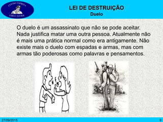 927/09/2015
O duelo é um assassinato que não se pode aceitar.
Nada justifica matar uma outra pessoa. Atualmente não
é mais uma prática normal como era antigamente. Não
existe mais o duelo com espadas e armas, mas com
armas tão poderosas como palavras e pensamentos.
LEI DE DESTRUIÇÃO
Duelo
 