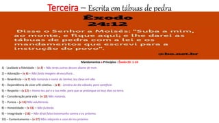 Terceira – Escrita em tábuas de pedra
Mandamentos x Princípios - Êxodo 20: 1-10
1) - Lealdade x fidelidade – (v 3) – Não terás outros deuses diante de mim.
2) – Adoração – (v 4) – Não farás imagens de escultura...
3) – Reverência – (v 7) Não tomarás o nome do Senhor, teu Deus em vão.
4) – Dependência de viver a fé coletiva – (v 8) - Lembra do dia sábado, para santificar.
5) – Respeito – (v 12) – Honra teu pai e a tua mãe, para que se prolongue os teus dias na terra.
6) – Consideração pela vida – (v 13) Não matarás.
7) – Pureza – (v 14) Não adulterarás.
8) – Honestidade – (v 15) – Não furtarás.
9) – Integridade – (16) – Não dirás falso testemunho contra o eu próximo.
10) – Contentamento – (v 17) Não cobiçarás a casa do teu próximo.
 