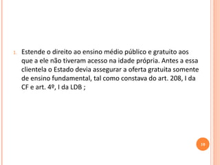 1.Estende o direito ao ensino médio público e gratuito aos que a ele não tiveram acesso na idade própria. Antes a essa clientela o Estado devia assegurar a oferta gratuita somente de ensino fundamental, tal como constava do art. 208, I da CF e art. 4º, I da LDB ; 
10  