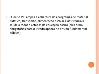 1.O inciso VIII amplia a cobertura dos programas de material didático, transporte, alimentação escolar e assistência à saúde a todas as etapas da educação básica (eles eram obrigatórios para o Estado apenas no ensino fundamental público); 
12  