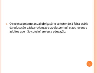 1.O recenseamento anual obrigatório se estende à faixa etária da educação básica (crianças e adolescentes) e aos jovens e adultos que não concluíram essa educação; 
16  