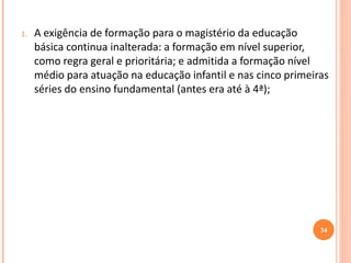 1.A exigência de formação para o magistério da educação básica continua inalterada: a formação em nível superior, como regra geral e prioritária; e admitida a formação nível médio para atuação na educação infantil e nas cinco primeiras séries do ensino fundamental (antes era até à 4ª); 
34  