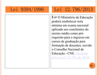 § 6o O Ministério da Educação poderá estabelecer nota mínima em exame nacional aplicado aos concluintes do ensino médio como pré- requisito para o ingresso em cursos de graduação para formação de docentes, ouvido o Conselho Nacional de Educação - CNE. (Incluído pela Lei nº 12.796, de 2013) 
Lei 9394/1996 
Lei 12.796/2013 
38  