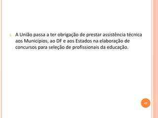 1.A União passa a ter obrigação de prestar assistência técnica aos Municípios, ao DF e aos Estados na elaboração de concursos para seleção de profissionais da educação. 
43  