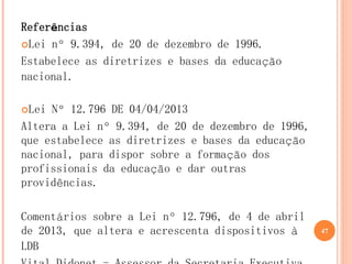 Referências 
Lei nº 9.394, de 20 de dezembro de 1996. 
Estabelece as diretrizes e bases da educação nacional. 
Lei Nº 12.796 DE 04/04/2013 
Altera a Lei nº 9.394, de 20 de dezembro de 1996, que estabelece as diretrizes e bases da educação nacional, para dispor sobre a formação dos profissionais da educação e dar outras providências. 
Comentários sobre a Lei nº 12.796, de 4 de abril de 2013, que altera e acrescenta dispositivos à LDB 
Vital Didonet - Assessor da Secretaria Executiva 
47  