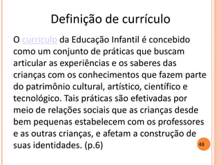 Definição de currículo 
O currículo da Educação Infantil é concebido como um conjunto de práticas que buscam articular as experiências e os saberes das crianças com os conhecimentos que fazem parte do patrimônio cultural, artístico, científico e tecnológico. Tais práticas são efetivadas por meio de relações sociais que as crianças desde bem pequenas estabelecem com os professores e as outras crianças, e afetam a construção de suas identidades. (p.6) 
48  