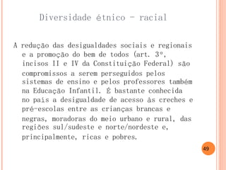 Diversidade étnico - racial 
A redução das desigualdades sociais e regionais e a promoção do bem de todos (art. 3º, incisos II e IV da Constituição Federal) são compromissos a serem perseguidos pelos sistemas de ensino e pelos professores também na Educação Infantil. É bastante conhecida no país a desigualdade de acesso às creches e pré-escolas entre as crianças brancas e negras, moradoras do meio urbano e rural, das regiões sul/sudeste e norte/nordeste e, principalmente, ricas e pobres. 
49  