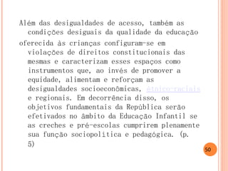 Além das desigualdades de acesso, também as condições desiguais da qualidade da educação 
oferecida às crianças configuram-se em violações de direitos constitucionais das mesmas e caracterizam esses espaços como instrumentos que, ao invés de promover a equidade, alimentam e reforçam as desigualdades socioeconômicas, étnico-raciais e regionais. Em decorrência disso, os objetivos fundamentais da República serão efetivados no âmbito da Educação Infantil se as creches e pré-escolas cumprirem plenamente sua função sociopolítica e pedagógica. (p. 5) 
50  