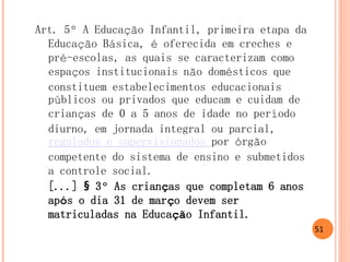 Art. 5º A Educação Infantil, primeira etapa da Educação Básica, é oferecida em creches e pré-escolas, as quais se caracterizam como espaços institucionais não domésticos que constituem estabelecimentos educacionais públicos ou privados que educam e cuidam de crianças de 0 a 5 anos de idade no período diurno, em jornada integral ou parcial, regulados e supervisionados por órgão competente do sistema de ensino e submetidos a controle social. 
[...] § 3º As crianças que completam 6 anos após o dia 31 de março devem ser matriculadas na Educação Infantil. 
51  