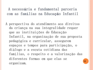 A necessária e fundamental parceria com as famílias na Educação Infantil 
A perspectiva do atendimento aos direitos da criança na sua integralidade requer que as instituições de Educação Infantil, na organização de sua proposta pedagógica e curricular, assegurem espaços e tempos para participação, o diálogo e a escuta cotidiana das famílias, o respeito e a valorização das diferentes formas em que elas se organizam. 
52  