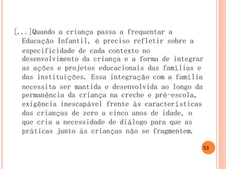 [...]Quando a criança passa a frequentar a Educação Infantil, é preciso refletir sobre a especificidade de cada contexto no desenvolvimento da criança e a forma de integrar as ações e projetos educacionais das famílias e das instituições. Essa integração com a família necessita ser mantida e desenvolvida ao longo da permanência da criança na creche e pré-escola, exigência inescapável frente às características das crianças de zero a cinco anos de idade, o que cria a necessidade de diálogo para que as práticas junto às crianças não se fragmentem. 
53  