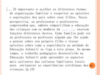 [...]O importante é acolher as diferentes formas de organização familiar e respeitar as opiniões e aspirações dos pais sobre seus filhos. Nessa perspectiva, as professoras e professores compreendem que, embora compartilhem a educação das crianças com os membros da família, exercem funções diferentes destes. Cada família pode ver na professora ou professor alguém que lhe ajuda a pensar sobre seu próprio filho e trocar opiniões sobre como a experiência na unidade de Educação Infantil se liga a este plano. Ao mesmo tempo, o trabalho pedagógico desenvolvido na Educação Infantil pode apreender os aspectos mais salientes das culturas familiares locais para enriquecer as experiências cotidianas das crianças.(p.13) 
54  