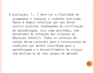 A avaliação, [...] deve ter a finalidade de acompanhar e repensar o trabalho realizado. Nunca é demais enfatizar que não devem existir práticas inadequadas de verificação da aprendizagem, tais como provinhas, nem mecanismos de retenção das crianças na Educação Infantil. Todos os esforços da equipe devem convergir para a estruturação de condições que melhor contribuam para a aprendizagem e o desenvolvimento da criança sem desligá-la de seus grupos de amizade 
56  