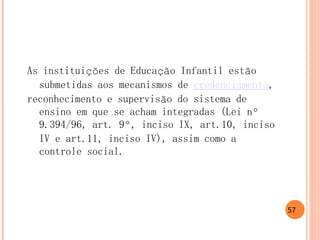 As instituições de Educação Infantil estão submetidas aos mecanismos de credenciamento, 
reconhecimento e supervisão do sistema de ensino em que se acham integradas (Lei nº 9.394/96, art. 9º, inciso IX, art.10, inciso IV e art.11, inciso IV), assim como a controle social. 
57 