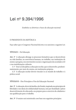 Lei no
 9.394/1996
Estabelece as diretrizes e bases da educação nacional.
O PRESIDENTE DA REPÚBLICA
Faço saber que o Congresso Nacional decreta e eu sanciono a seguinte Lei:
TÍTULO I – Da Educação
Art. 1o
  A educação abrange os processos formativos que se desenvolvem
na vida familiar, na convivência humana, no trabalho, nas instituições de
ensino e pesquisa, nos movimentos sociais e organizações da sociedade civil
e nas manifestações culturais.
§ 1o
  Esta Lei disciplina a educação escolar, que se desenvolve, predomi-
nantemente, por meio do ensino, em instituições próprias.
§ 2o
  A educação escolar deverá vincular-se ao mundo do trabalho e à
prática social.
TÍTULO II – Dos Princípios e Fins da Educação Nacional
Art. 2o
  Aeducação,deverdafamíliaedoEstado,inspiradanosprincípiosde
liberdade e nos ideais de solidariedade humana, tem por finalidade o pleno
desenvolvimento do educando, seu preparo para o exercício da cidadania e
sua qualificação para o trabalho.
Art. 3o
  O ensino será ministrado com base nos seguintes princípios:
 