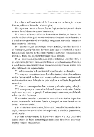 12 Lei de diretrizes e bases da educação nacional
I – elaborar o Plano Nacional de Educação, em colaboração com os
Estados, o Distrito Federal e os Municípios;
II – organizar, manter e desenvolver os órgãos e instituições oficiais do
sistema federal de ensino e o dos Territórios;
III – prestar assistência técnica e financeira aos Estados, ao Distrito Fe-
deral e aos Municípios para o desenvolvimento de seus sistemas de ensino e
o atendimento prioritário à escolaridade obrigatória, exercendo sua função
redistributiva e supletiva;
IV – estabelecer, em colaboração com os Estados, o Distrito Federal e
os Municípios, competências e diretrizes para a educação infantil, o ensino
fundamental e o ensino médio, que nortearão os currículos e seus conteúdos
mínimos, de modo a assegurar formação básica comum;
IV-A – estabelecer, em colaboração com os Estados, o Distrito Federal e
os Municípios, diretrizes e procedimentos para identificação, cadastramento
e atendimento, na educação básica e na educação superior, de alunos com
altas habilidades ou superdotação;
V – coletar, analisar e disseminar informações sobre a educação;
VI – assegurar processo nacional de avaliação do rendimento escolar no
ensino fundamental, médio e superior, em colaboração com os sistemas de
ensino, objetivando a definição de prioridades e a melhoria da qualidade
do ensino;
VII – baixar normas gerais sobre cursos de graduação e pós-graduação;
VIII – assegurar processo nacional de avaliação das instituições de edu-
cação superior, com a cooperação dos sistemas que tiverem responsabilidade
sobre este nível de ensino;
IX – autorizar, reconhecer, credenciar, supervisionar e avaliar, respectiva-
mente, os cursos das instituições de educação superior e os estabelecimentos
do seu sistema de ensino.
§ 1o
  Na estrutura educacional, haverá um Conselho Nacional de Edu-
cação, com funções normativas e de supervisão e atividade permanente,
criado por lei.
§ 2o
  Para o cumprimento do disposto nos incisos V a IX, a União terá
acesso a todos os dados e informações necessários de todos os estabeleci-
mentos e órgãos educacionais.
 