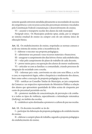 14 Lei de diretrizes e bases da educação nacional
somentequandoestiverematendidasplenamenteasnecessidadesdesuaárea
de competência e com recursos acima dos percentuais mínimos vinculados
pela Constituição Federal à manutenção e desenvolvimento do ensino;
VI – assumir o transporte escolar dos alunos da rede municipal.
Parágrafo único.  Os Municípios poderão optar, ainda, por se integrar
ao sistema estadual de ensino ou compor com ele um sistema único de
educação básica.
Art. 12.  Os estabelecimentos de ensino, respeitadas as normas comuns e
as do seu sistema de ensino, terão a incumbência de:
I – elaborar e executar sua proposta pedagógica;
II – administrar seu pessoal e seus recursos materiais e financeiros;
III – assegurar o cumprimento dos dias letivos e horas-aula estabelecidas;
IV – velar pelo cumprimento do plano de trabalho de cada docente;
V – prover meios para a recuperação dos alunos de menor rendimento;
VI – articular-se com as famílias e a comunidade, criando processos de
integração da sociedade com a escola;
VII – informar pai e mãe, conviventes ou não com seus filhos, e, se for
o caso, os responsáveis legais, sobre a frequência e rendimento dos alunos,
bem como sobre a execução da proposta pedagógica da escola;
VIII – notificar ao Conselho Tutelar do Município, ao juiz competente
da Comarca e ao respectivo representante do Ministério Público a relação
dos alunos que apresentem quantidade de faltas acima de cinquenta por
cento do percentual permitido em lei;
IX – promover medidas de conscientização, de prevenção e de comba-
te a todos os tipos de violência, especialmente a intimidação sistemática
(bullying), no âmbito das escolas;
X – estabelecer ações destinadas a promover a cultura de paz nas escolas.
Art. 13.  Os docentes incumbir-se-ão de:
I – participar da elaboração da proposta pedagógica do estabelecimento
de ensino;
II – elaborar e cumprir plano de trabalho, segundo a proposta pedagógica
do estabelecimento de ensino;
 