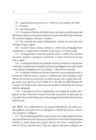 20 Lei de diretrizes e bases da educação nacional
IV – amparado pelo Decreto-lei no
 1.044, de 21 de outubro de 1969;
V – (Vetado);
VI – que tenha prole.
§ 4o
  O ensino da História do Brasil levará em conta as contribuições das
diferentesculturaseetniasparaaformaçãodopovobrasileiro,especialmente
das matrizes indígena, africana e europeia.
§ 5o
  No currículo do ensino fundamental, a partir do sexto ano, será
ofertada a língua inglesa.
§ 6o
  As artes visuais, a dança, a música e o teatro são as linguagens que
constituirão o componente curricular de que trata o § 2o
deste artigo.
§ 7o
  A integralização curricular poderá incluir, a critério dos sistemas
de ensino, projetos e pesquisas envolvendo os temas transversais de que
trata o caput.
§ 8o
  A exibição de filmes de produção nacional constituirá componente
curricular complementar integrado à proposta pedagógica da escola, sendo
a sua exibição obrigatória por, no mínimo, 2 (duas) horas mensais.
§ 9o
  Conteúdos relativos aos direitos humanos e à prevenção de todas as
formas de violência contra a criança e o adolescente serão incluídos, como
temas transversais, nos currículos escolares de que trata o caput deste arti-
go, tendo como diretriz a Lei no
 8.069, de 13 de julho de 1990 (Estatuto da
Criança e do Adolescente), observada a produção e distribuição de material
didático adequado.
§ 10.  A inclusão de novos componentes curriculares de caráter obri-
gatório na Base Nacional Comum Curricular dependerá de aprovação do
Conselho Nacional de Educação e de homologação pelo Ministro de Estado
da Educação.
Art. 26-A.  Nos estabelecimentos de ensino fundamental e de ensino mé-
dio, públicos e privados, torna-se obrigatório o estudo da história e cultura
afro-brasileira e indígena.
§ 1o
  Oconteúdoprogramáticoaqueserefereesteartigoincluirádiversos
aspectos da história e da cultura que caracterizam a formação da população
brasileira, a partir desses dois grupos étnicos, tais como o estudo da his-
tória da África e dos africanos, a luta dos negros e dos povos indígenas no
 