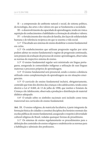 23
Lei no
 9.394/1996
II – a compreensão do ambiente natural e social, do sistema político,
da tecnologia, das artes e dos valores em que se fundamenta a sociedade;
III – o desenvolvimento da capacidade de aprendizagem, tendo em vista a
aquisição de conhecimentos e habilidades e a formação de atitudes e valores;
IV – o fortalecimento dos vínculos de família, dos laços de solidariedade
humana e de tolerância recíproca em que se assenta a vida social.
§ 1o
  É facultado aos sistemas de ensino desdobrar o ensino fundamental
em ciclos.
§ 2o
  Os estabelecimentos que utilizam progressão regular por série
podem adotar no ensino fundamental o regime de progressão continuada,
sem prejuízo da avaliação do processo de ensino-aprendizagem, observadas
as normas do respectivo sistema de ensino.
§ 3o
  O ensino fundamental regular será ministrado em língua portu-
guesa, assegurada às comunidades indígenas a utilização de suas línguas
maternas e processos próprios de aprendizagem.
§ 4o
  O ensino fundamental será presencial, sendo o ensino a distância
utilizado como complementação da aprendizagem ou em situações emer-
genciais.
§ 5o
  O currículo do ensino fundamental incluirá, obrigatoriamente,
conteúdo que trate dos direitos das crianças e dos adolescentes, tendo como
diretriz a Lei no
 8.069, de 13 de julho de 1990, que institui o Estatuto da
Criança e do Adolescente, observada a produção e distribuição de material
didático adequado.
§ 6o
  O estudo sobre os símbolos nacionais será incluído como tema
transversal nos currículos do ensino fundamental.
Art. 33.  O ensino religioso, de matrícula facultativa, é parte integrante da
formação básica do cidadão e constitui disciplina dos horários normais das
escolas públicas de ensino fundamental, assegurado o respeito à diversidade
cultural religiosa do Brasil, vedadas quaisquer formas de proselitismo.
§ 1o
  Os sistemas de ensino regulamentarão os procedimentos para a
definição dos conteúdos do ensino religioso e estabelecerão as normas para
a habilitação e admissão dos professores.
 