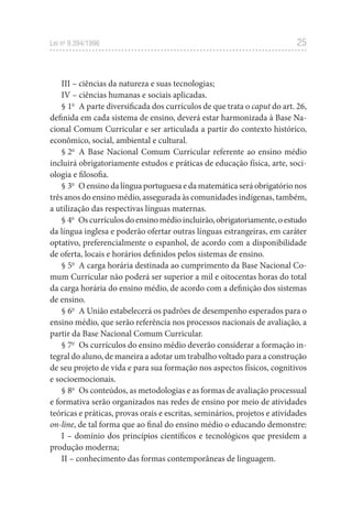 25
Lei no
 9.394/1996
III – ciências da natureza e suas tecnologias;
IV – ciências humanas e sociais aplicadas.
§ 1o
  A parte diversificada dos currículos de que trata o caput do art. 26,
definida em cada sistema de ensino, deverá estar harmonizada à Base Na-
cional Comum Curricular e ser articulada a partir do contexto histórico,
econômico, social, ambiental e cultural.
§ 2o
  A Base Nacional Comum Curricular referente ao ensino médio
incluirá obrigatoriamente estudos e práticas de educação física, arte, soci-
ologia e filosofia.
§ 3o
  O ensino da língua portuguesa e da matemática será obrigatório nos
três anos do ensino médio, assegurada às comunidades indígenas, também,
a utilização das respectivas línguas maternas.
§ 4o
  Oscurrículosdoensinomédioincluirão,obrigatoriamente,oestudo
da língua inglesa e poderão ofertar outras línguas estrangeiras, em caráter
optativo, preferencialmente o espanhol, de acordo com a disponibilidade
de oferta, locais e horários definidos pelos sistemas de ensino.
§ 5o
  A carga horária destinada ao cumprimento da Base Nacional Co-
mum Curricular não poderá ser superior a mil e oitocentas horas do total
da carga horária do ensino médio, de acordo com a definição dos sistemas
de ensino.
§ 6o
  A União estabelecerá os padrões de desempenho esperados para o
ensino médio, que serão referência nos processos nacionais de avaliação, a
partir da Base Nacional Comum Curricular.
§ 7o
  Os currículos do ensino médio deverão considerar a formação in-
tegral do aluno, de maneira a adotar um trabalho voltado para a construção
de seu projeto de vida e para sua formação nos aspectos físicos, cognitivos
e socioemocionais.
§ 8o
  Os conteúdos, as metodologias e as formas de avaliação processual
e formativa serão organizados nas redes de ensino por meio de atividades
teóricas e práticas, provas orais e escritas, seminários, projetos e atividades
on-line, de tal forma que ao final do ensino médio o educando demonstre:
I – domínio dos princípios científicos e tecnológicos que presidem a
produção moderna;
II – conhecimento das formas contemporâneas de linguagem.
 