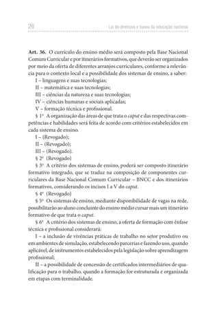 26 Lei de diretrizes e bases da educação nacional
Art. 36.  O currículo do ensino médio será composto pela Base Nacional
ComumCurriculareporitineráriosformativos,quedeverãoserorganizados
por meio da oferta de diferentes arranjos curriculares, conforme a relevân-
cia para o contexto local e a possibilidade dos sistemas de ensino, a saber:
I – linguagens e suas tecnologias;
II – matemática e suas tecnologias;
III – ciências da natureza e suas tecnologias;
IV – ciências humanas e sociais aplicadas;
V – formação técnica e profissional.
§ 1o
  A organização das áreas de que trata o caput e das respectivas com-
petências e habilidades será feita de acordo com critérios estabelecidos em
cada sistema de ensino.
I – (Revogado);
II – (Revogado);
III – (Revogado).
§ 2o
 (Revogado)
§ 3o
  A critério dos sistemas de ensino, poderá ser composto itinerário
formativo integrado, que se traduz na composição de componentes cur-
riculares da Base Nacional Comum Curricular – BNCC e dos itinerários
formativos, considerando os incisos I a V do caput.
§ 4o
 (Revogado)
§ 5o
  Os sistemas de ensino, mediante disponibilidade de vagas na rede,
possibilitarãoaoalunoconcluintedoensinomédiocursarmaisumitinerário
formativo de que trata o caput.
§ 6o
  A critério dos sistemas de ensino, a oferta de formação com ênfase
técnica e profissional considerará:
I – a inclusão de vivências práticas de trabalho no setor produtivo ou
em ambientes de simulação, estabelecendo parcerias e fazendo uso, quando
aplicável, de instrumentos estabelecidos pela legislação sobre aprendizagem
profissional;
II – a possibilidade de concessão de certificados intermediários de qua-
lificação para o trabalho, quando a formação for estruturada e organizada
em etapas com terminalidade.
 