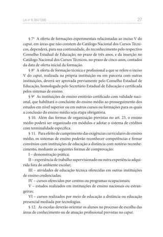 27
Lei no
 9.394/1996
§ 7o
  A oferta de formações experimentais relacionadas ao inciso V do
caput, em áreas que não constem do Catálogo Nacional dos Cursos Técni-
cos, dependerá, para sua continuidade, do reconhecimento pelo respectivo
Conselho Estadual de Educação, no prazo de três anos, e da inserção no
Catálogo Nacional dos Cursos Técnicos, no prazo de cinco anos, contados
da data de oferta inicial da formação.
§ 8o
  A oferta de formação técnica e profissional a que se refere o inciso
V do caput, realizada na própria instituição ou em parceria com outras
instituições, deverá ser aprovada previamente pelo Conselho Estadual de
Educação, homologada pelo Secretário Estadual de Educação e certificada
pelos sistemas de ensino.
§ 9o
  As instituições de ensino emitirão certificado com validade naci-
onal, que habilitará o concluinte do ensino médio ao prosseguimento dos
estudos em nível superior ou em outros cursos ou formações para os quais
a conclusão do ensino médio seja etapa obrigatória.
§ 10.  Além das formas de organização previstas no art. 23, o ensino
médio poderá ser organizado em módulos e adotar o sistema de créditos
com terminalidade específica.
§ 11.  Para efeito de cumprimento das exigências curriculares do ensino
médio, os sistemas de ensino poderão reconhecer competências e firmar
convênios com instituições de educação a distância com notório reconhe-
cimento, mediante as seguintes formas de comprovação:
I – demonstração prática;
II – experiência de trabalho supervisionado ou outra experiência adqui-
rida fora do ambiente escolar;
III – atividades de educação técnica oferecidas em outras instituições
de ensino credenciadas;
IV – cursos oferecidos por centros ou programas ocupacionais;
V – estudos realizados em instituições de ensino nacionais ou estran-
geiras;
VI – cursos realizados por meio de educação a distância ou educação
presencial mediada por tecnologias.
§ 12.  As escolas deverão orientar os alunos no processo de escolha das
áreas de conhecimento ou de atuação profissional previstas no caput.
 