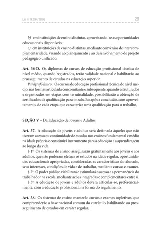 29
Lei no
 9.394/1996
b)  em instituições de ensino distintas, aproveitando-se as oportunidades
educacionais disponíveis;
c)  em instituições de ensino distintas, mediante convênios de intercom-
plementaridade, visando ao planejamento e ao desenvolvimento de projeto
pedagógico unificado.
Art. 36-D.  Os diplomas de cursos de educação profissional técnica de
nível médio, quando registrados, terão validade nacional e habilitarão ao
prosseguimento de estudos na educação superior.
Parágrafo único.  Os cursos de educação profissional técnica de nível mé-
dio,nasformasarticuladaconcomitanteesubsequente,quandoestruturados
e organizados em etapas com terminalidade, possibilitarão a obtenção de
certificados de qualificação para o trabalho após a conclusão, com aprovei-
tamento, de cada etapa que caracterize uma qualificação para o trabalho.
SEÇÃO V – Da Educação de Jovens e Adultos
Art. 37.  A educação de jovens e adultos será destinada àqueles que não
tiveramacessooucontinuidadedeestudosnosensinosfundamentalemédio
na idade própria e constituirá instrumento para a educação e a aprendizagem
ao longo da vida.
§ 1o
  Os sistemas de ensino assegurarão gratuitamente aos jovens e aos
adultos, que não puderam efetuar os estudos na idade regular, oportunida-
des educacionais apropriadas, consideradas as características do alunado,
seus interesses, condições de vida e de trabalho, mediante cursos e exames.
§ 2o
  Opoderpúblicoviabilizaráeestimularáoacessoeapermanênciado
trabalhador na escola, mediante ações integradas e complementares entre si.
§ 3o
  A educação de jovens e adultos deverá articular-se, preferencial-
mente, com a educação profissional, na forma do regulamento.
Art. 38.  Os sistemas de ensino manterão cursos e exames supletivos, que
compreenderão a base nacional comum do currículo, habilitando ao pros-
seguimento de estudos em caráter regular.
 