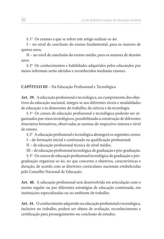 30 Lei de diretrizes e bases da educação nacional
§ 1o
  Os exames a que se refere este artigo realizar-se-ão:
I – no nível de conclusão do ensino fundamental, para os maiores de
quinze anos;
II – no nível de conclusão do ensino médio, para os maiores de dezoito
anos.
§ 2o
  Os conhecimentos e habilidades adquiridos pelos educandos por
meios informais serão aferidos e reconhecidos mediante exames.
CAPÍTULO III – Da Educação Profissional e Tecnológica
Art. 39.  A educação profissional e tecnológica, no cumprimento dos obje-
tivos da educação nacional, integra-se aos diferentes níveis e modalidades
de educação e às dimensões do trabalho, da ciência e da tecnologia.
§ 1o
  Os cursos de educação profissional e tecnológica poderão ser or-
ganizados por eixos tecnológicos, possibilitando a construção de diferentes
itinerários formativos, observadas as normas do respectivo sistema e nível
de ensino.
§ 2o
  A educação profissional e tecnológica abrangerá os seguintes cursos:
I – de formação inicial e continuada ou qualificação profissional;
II – de educação profissional técnica de nível médio;
III – de educação profissional tecnológica de graduação e pós-graduação.
§ 3o
  Os cursos de educação profissional tecnológica de graduação e pós-
graduação organizar-se-ão, no que concerne a objetivos, características e
duração, de acordo com as diretrizes curriculares nacionais estabelecidas
pelo Conselho Nacional de Educação.
Art. 40.  A educação profissional será desenvolvida em articulação com o
ensino regular ou por diferentes estratégias de educação continuada, em
instituições especializadas ou no ambiente de trabalho.
Art. 41.  O conhecimento adquirido na educação profissional e tecnológica,
inclusive no trabalho, poderá ser objeto de avaliação, reconhecimento e
certificação para prosseguimento ou conclusão de estudos.
 