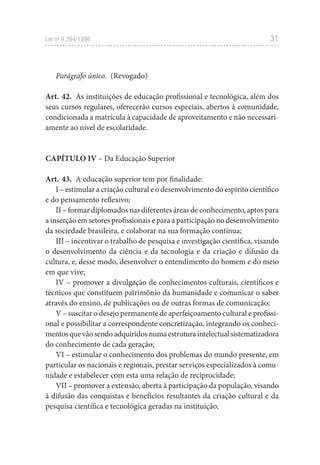 31
Lei no
 9.394/1996
Parágrafo único. (Revogado)
Art. 42.  As instituições de educação profissional e tecnológica, além dos
seus cursos regulares, oferecerão cursos especiais, abertos à comunidade,
condicionada a matrícula à capacidade de aproveitamento e não necessari-
amente ao nível de escolaridade.
CAPÍTULO IV – Da Educação Superior
Art. 43.  A educação superior tem por finalidade:
I – estimular a criação cultural e o desenvolvimento do espírito científico
e do pensamento reflexivo;
II – formar diplomados nas diferentes áreas de conhecimento, aptos para
a inserção em setores profissionais e para a participação no desenvolvimento
da sociedade brasileira, e colaborar na sua formação contínua;
III – incentivar o trabalho de pesquisa e investigação científica, visando
o desenvolvimento da ciência e da tecnologia e da criação e difusão da
cultura, e, desse modo, desenvolver o entendimento do homem e do meio
em que vive;
IV – promover a divulgação de conhecimentos culturais, científicos e
técnicos que constituem patrimônio da humanidade e comunicar o saber
através do ensino, de publicações ou de outras formas de comunicação;
V – suscitar o desejo permanente de aperfeiçoamento cultural e profissi-
onal e possibilitar a correspondente concretização, integrando os conheci-
mentosquevãosendoadquiridosnumaestruturaintelectualsistematizadora
do conhecimento de cada geração;
VI – estimular o conhecimento dos problemas do mundo presente, em
particular os nacionais e regionais, prestar serviços especializados à comu-
nidade e estabelecer com esta uma relação de reciprocidade;
VII – promover a extensão, aberta à participação da população, visando
à difusão das conquistas e benefícios resultantes da criação cultural e da
pesquisa científica e tecnológica geradas na instituição;
 
